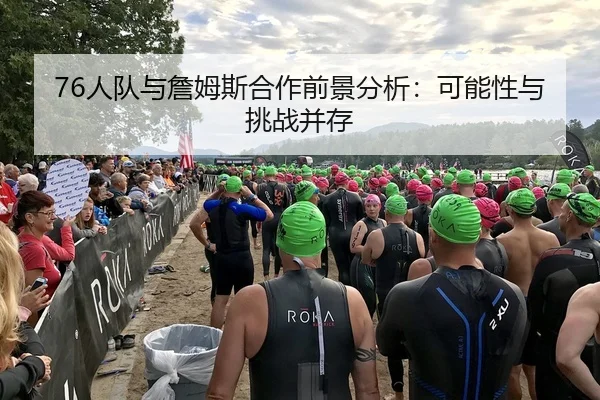76人队与詹姆斯合作前景分析：可能性与挑战并存